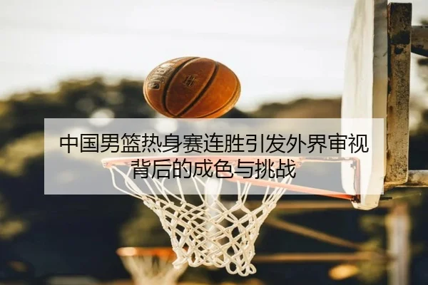 中国男篮热身赛连胜引发外界审视 背后的成色与挑战